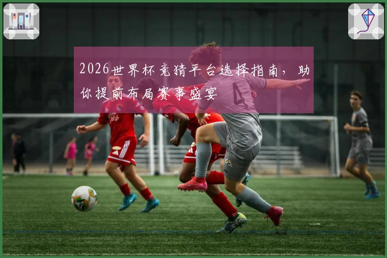 2026世界杯竞猜平台选择指南，助你提前布局赛事盛宴